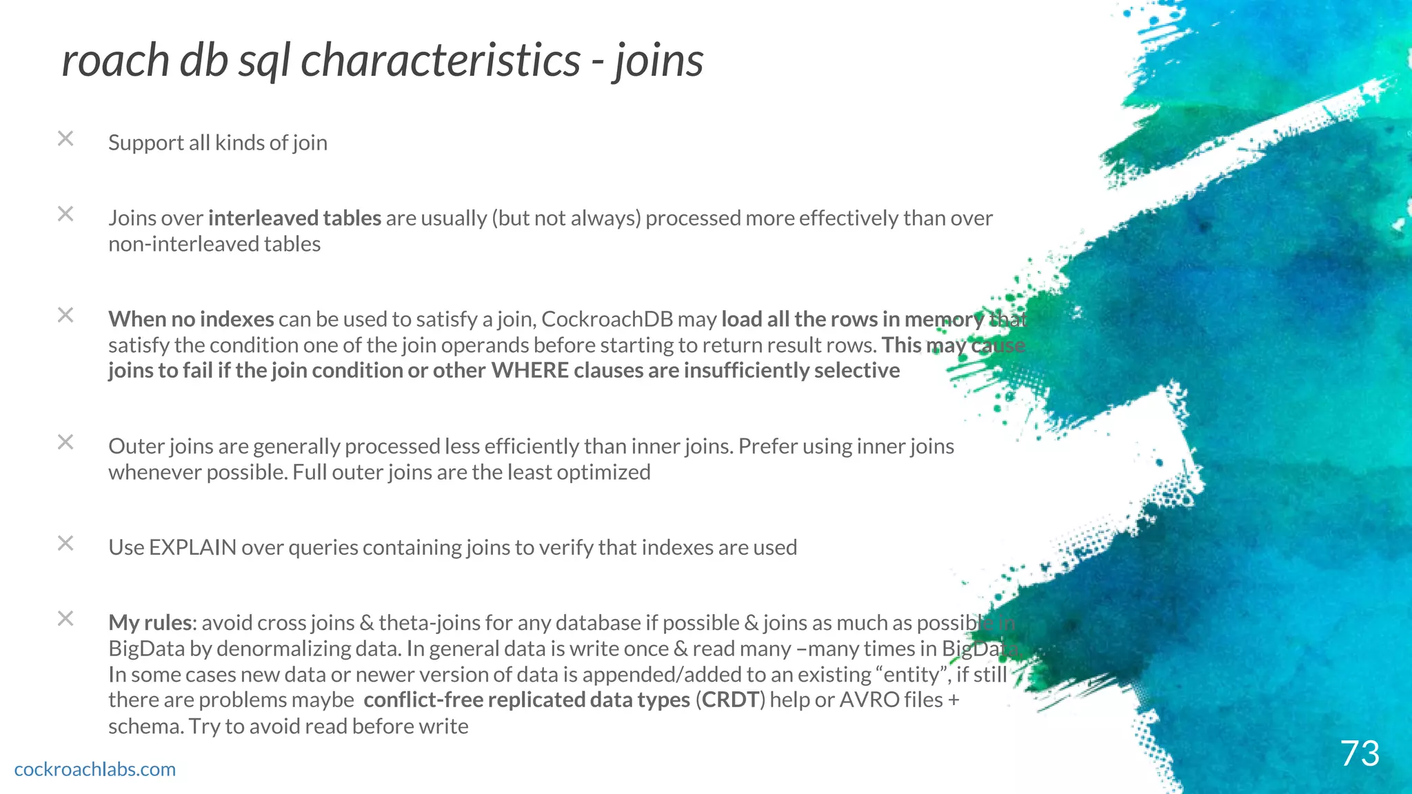 73
roach db sql characteristics - joins
cockroachlabs.com
× Support all kinds of join
× Joins over interleaved tables are usually (but not always) processed more effectively than over
non-interleaved tables
× When no indexes can be used to satisfy a join, CockroachDB may load all the rows in memory that
satisfy the condition one of the join operands before starting to return result rows. This may cause
joins to fail if the join condition or other WHERE clauses are insufficiently selective
× Outer joins are generally processed less efficiently than inner joins. Prefer using inner joins
whenever possible. Full outer joins are the least optimized
× Use EXPLAIN over queries containing joins to verify that indexes are used
× My rules: avoid cross joins & theta-joins for any database if possible & joins as much as possible in
BigData by denormalizing data. In general data is write once & read many –many times in BigData,
In some cases new data or newer version of data is appended/added to an existing “entity”, if still
there are problems maybe conflict-free replicated data types (CRDT) help or AVRO files +
schema. Try to avoid read before write
 