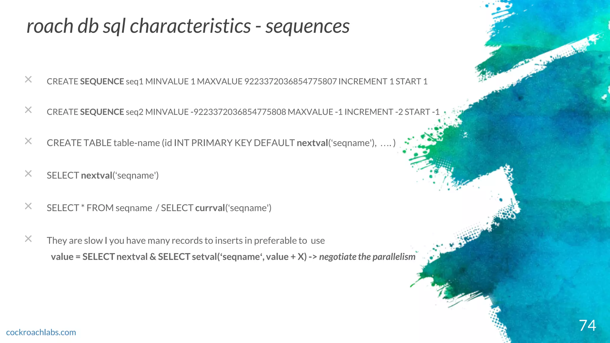 74
roach db sql characteristics - sequences
cockroachlabs.com
× CREATE SEQUENCE seq1 MINVALUE 1 MAXVALUE 9223372036854775807 INCREMENT 1 START 1
× CREATE SEQUENCE seq2 MINVALUE -9223372036854775808 MAXVALUE -1 INCREMENT -2 START -1
× CREATE TABLE table-name (id INT PRIMARY KEY DEFAULT nextval(‘seqname'), …. )
× SELECT nextval(‘seqname')
× SELECT * FROM seqname / SELECT currval(‘seqname')
× They are slow I you have many records to inserts in preferable to use
value = SELECT nextval & SELECT setval(‘seqname‘, value + X) -> negotiate the parallelism
 