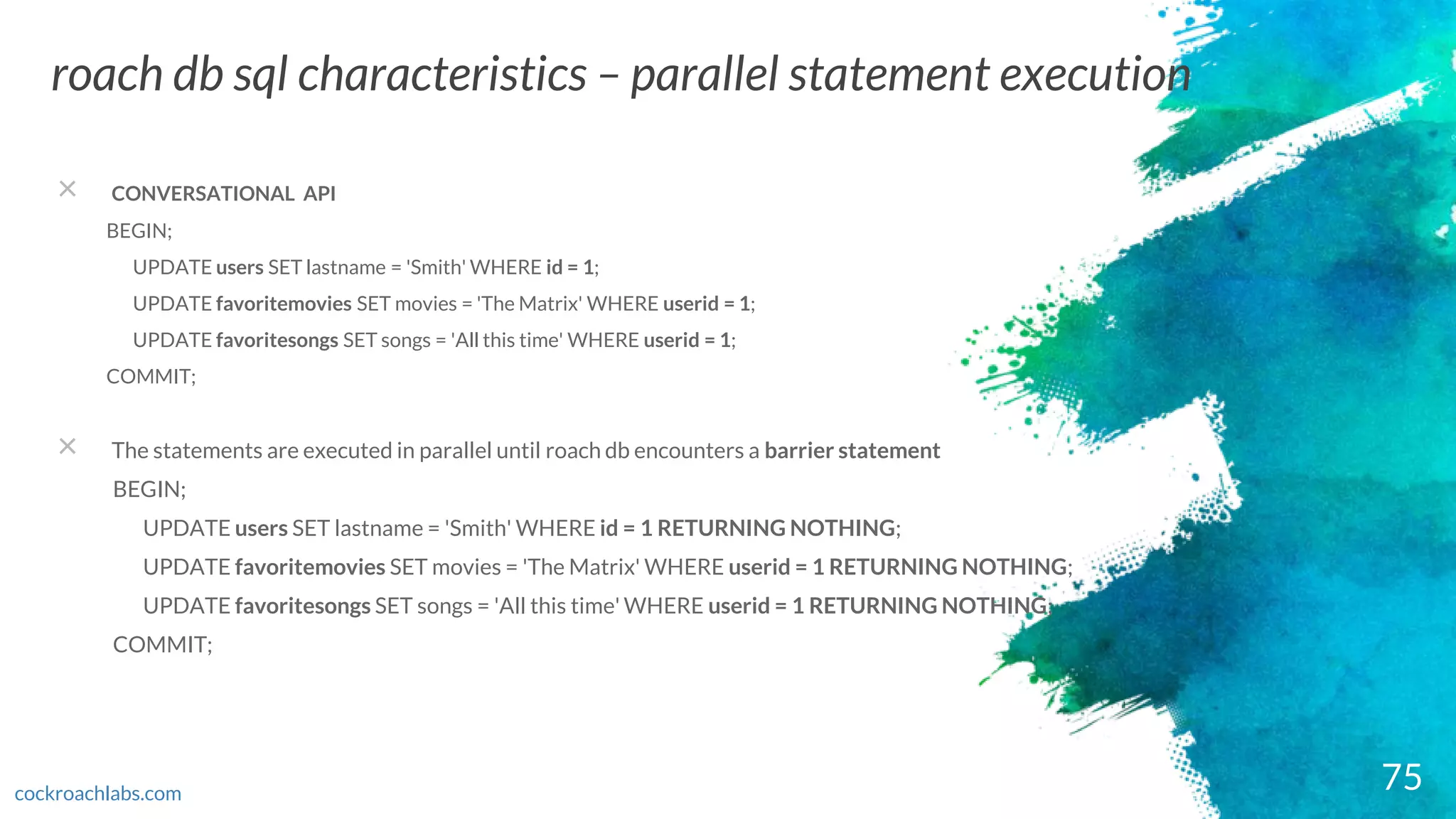75
roach db sql characteristics – parallel statement execution
cockroachlabs.com
× CONVERSATIONAL API
BEGIN;
UPDATE users SET lastname = 'Smith' WHERE id = 1;
UPDATE favoritemovies SET movies = 'The Matrix' WHERE userid = 1;
UPDATE favoritesongs SET songs = 'All this time' WHERE userid = 1;
COMMIT;
× The statements are executed in parallel until roach db encounters a barrier statement
BEGIN;
UPDATE users SET lastname = 'Smith' WHERE id = 1 RETURNING NOTHING;
UPDATE favoritemovies SET movies = 'The Matrix' WHERE userid = 1 RETURNING NOTHING;
UPDATE favoritesongs SET songs = 'All this time' WHERE userid = 1 RETURNING NOTHING;
COMMIT;
 