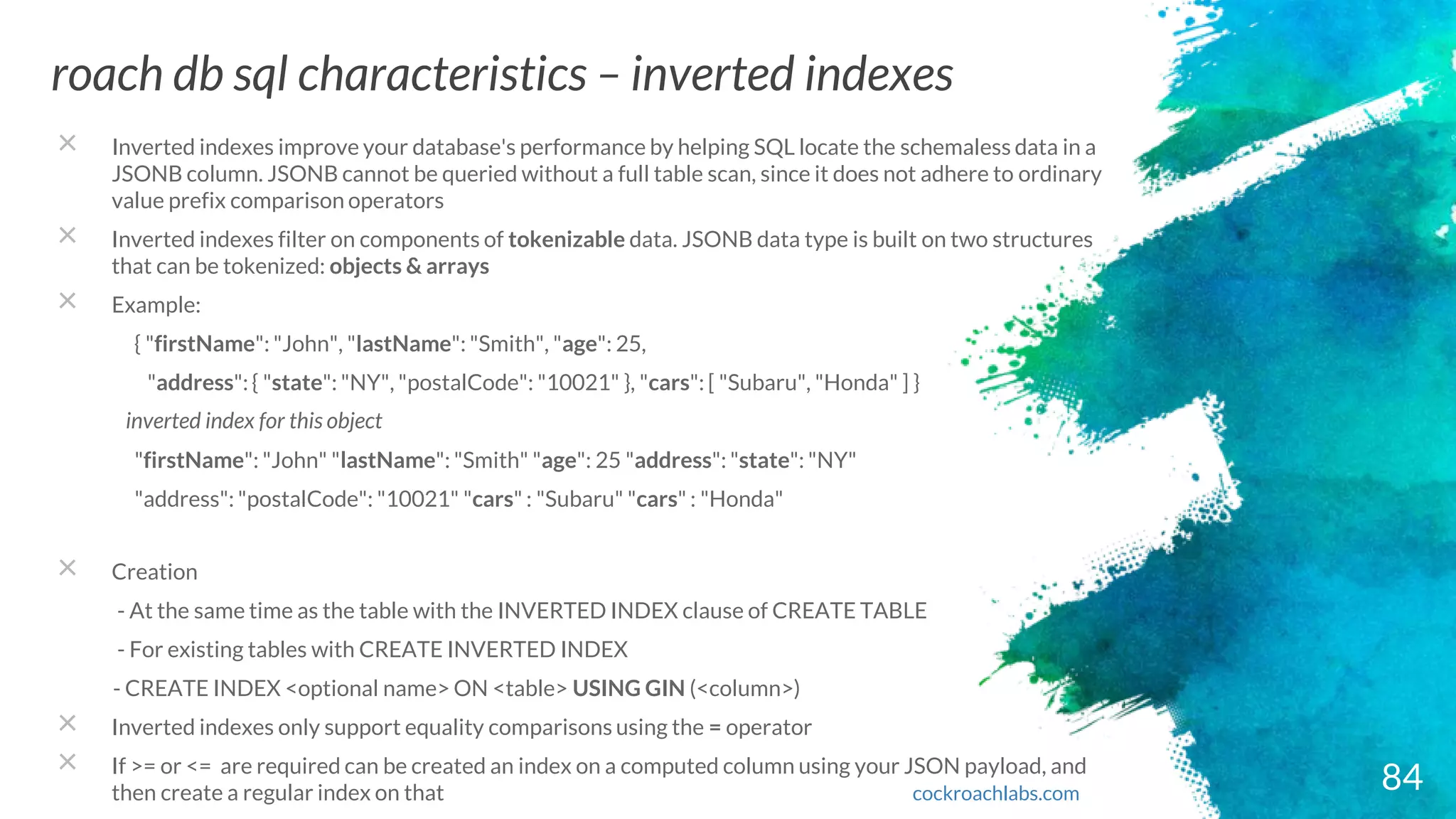 84
roach db sql characteristics – inverted indexes
cockroachlabs.com
× Inverted indexes improve your database's performance by helping SQL locate the schemaless data in a
JSONB column. JSONB cannot be queried without a full table scan, since it does not adhere to ordinary
value prefix comparison operators
× Inverted indexes filter on components of tokenizable data. JSONB data type is built on two structures
that can be tokenized: objects & arrays
× Example:
{ "firstName": "John", "lastName": "Smith", "age": 25,
"address": { "state": "NY", "postalCode": "10021" }, "cars": [ "Subaru", "Honda" ] }
inverted index for this object
"firstName": "John" "lastName": "Smith" "age": 25 "address": "state": "NY"
"address": "postalCode": "10021" "cars" : "Subaru" "cars" : "Honda"
× Creation
- At the same time as the table with the INVERTED INDEX clause of CREATE TABLE
- For existing tables with CREATE INVERTED INDEX
- CREATE INDEX <optional name> ON <table> USING GIN (<column>)
× Inverted indexes only support equality comparisons using the = operator
× If >= or <= are required can be created an index on a computed column using your JSON payload, and
then create a regular index on that
 
