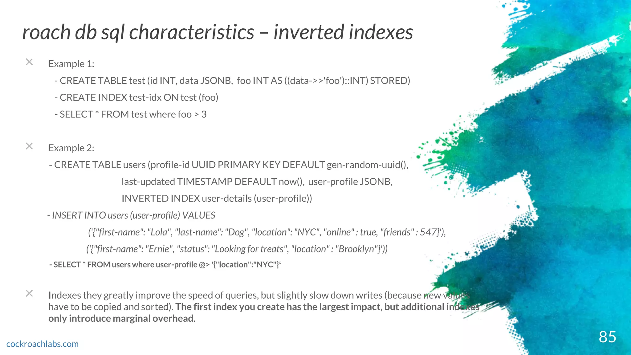 85
roach db sql characteristics – inverted indexes
cockroachlabs.com
× Example 1:
- CREATE TABLE test (id INT, data JSONB, foo INT AS ((data->>'foo')::INT) STORED)
- CREATE INDEX test-idx ON test (foo)
- SELECT * FROM test where foo > 3
× Example 2:
- CREATE TABLE users (profile-id UUID PRIMARY KEY DEFAULT gen-random-uuid(),
last-updated TIMESTAMP DEFAULT now(), user-profile JSONB,
INVERTED INDEX user-details (user-profile))
- INSERT INTO users (user-profile) VALUES
('{"first-name": "Lola", "last-name": "Dog", "location": "NYC", "online" : true, "friends" : 547}'),
('{"first-name": "Ernie", "status": "Looking for treats", "location" : "Brooklyn"}'))
- SELECT * FROM users where user-profile @> '{"location":"NYC"}‘
× Indexes they greatly improve the speed of queries, but slightly slow down writes (because new values
have to be copied and sorted). The first index you create has the largest impact, but additional indexes
only introduce marginal overhead.
 
