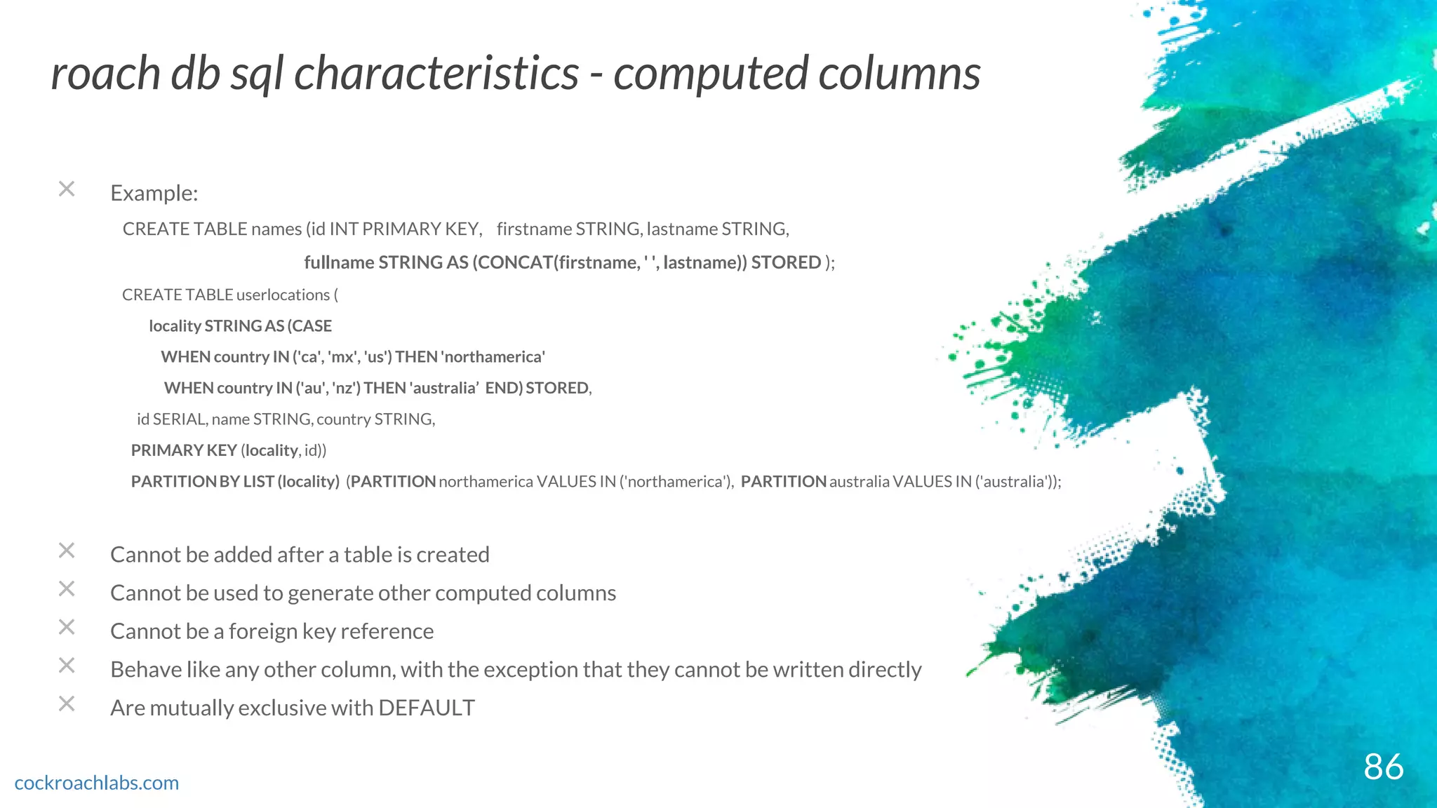 86
roach db sql characteristics - computed columns
cockroachlabs.com
× Example:
CREATE TABLE names (id INT PRIMARY KEY, firstname STRING, lastname STRING,
fullname STRING AS (CONCAT(firstname, ' ', lastname)) STORED );
CREATE TABLE userlocations (
locality STRINGAS (CASE
WHEN country IN ('ca', 'mx', 'us') THEN 'northamerica'
WHEN country IN ('au', 'nz') THEN 'australia’ END) STORED,
id SERIAL, name STRING, country STRING,
PRIMARY KEY (locality, id))
PARTITIONBY LIST (locality) (PARTITIONnorthamerica VALUES IN ('northamerica'), PARTITIONaustralia VALUES IN ('australia'));
× Cannot be added after a table is created
× Cannot be used to generate other computed columns
× Cannot be a foreign key reference
× Behave like any other column, with the exception that they cannot be written directly
× Are mutually exclusive with DEFAULT
 