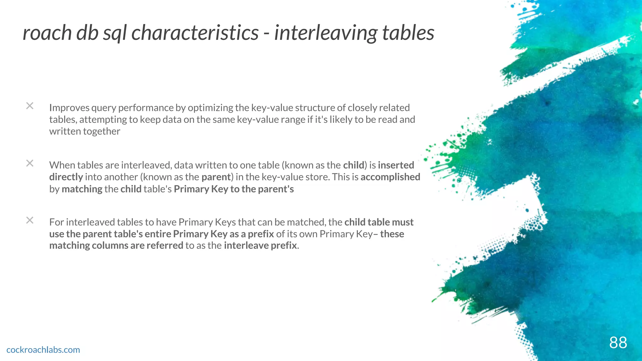 88
roach db sql characteristics - interleaving tables
cockroachlabs.com
× Improves query performance by optimizing the key-value structure of closely related
tables, attempting to keep data on the same key-value range if it's likely to be read and
written together
× When tables are interleaved, data written to one table (known as the child) is inserted
directly into another (known as the parent) in the key-value store. This is accomplished
by matching the child table's Primary Key to the parent's
× For interleaved tables to have Primary Keys that can be matched, the child table must
use the parent table's entire Primary Key as a prefix of its own Primary Key– these
matching columns are referred to as the interleave prefix.
 