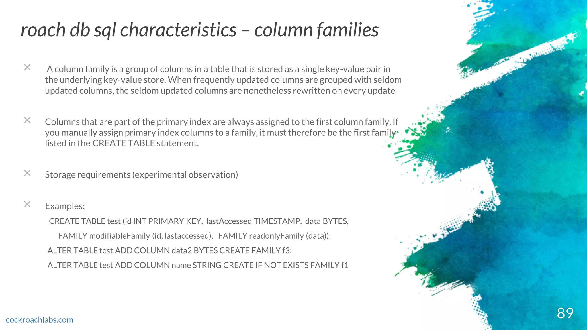 89
roach db sql characteristics – column families
cockroachlabs.com
× A column family is a group of columns in a table that is stored as a single key-value pair in
the underlying key-value store. When frequently updated columns are grouped with seldom
updated columns, the seldom updated columns are nonetheless rewritten on every update
× Columns that are part of the primary index are always assigned to the first column family. If
you manually assign primary index columns to a family, it must therefore be the first family
listed in the CREATE TABLE statement.
× Storage requirements (experimental observation)
× Examples:
CREATE TABLE test (id INT PRIMARY KEY, lastAccessed TIMESTAMP, data BYTES,
FAMILY modifiableFamily (id, lastaccessed), FAMILY readonlyFamily (data));
ALTER TABLE test ADD COLUMN data2 BYTES CREATE FAMILY f3;
ALTER TABLE test ADD COLUMN name STRING CREATE IF NOT EXISTS FAMILY f1
 