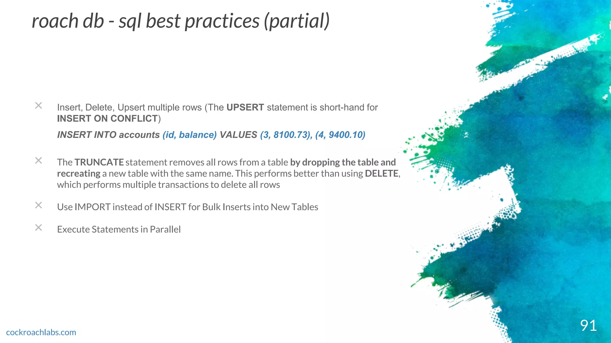 91
roach db - sql best practices (partial)
cockroachlabs.com
× Insert, Delete, Upsert multiple rows (The UPSERT statement is short-hand for
INSERT ON CONFLICT)
INSERT INTO accounts (id, balance) VALUES (3, 8100.73), (4, 9400.10)
× The TRUNCATE statement removes all rows from a table by dropping the table and
recreating a new table with the same name. This performs better than using DELETE,
which performs multiple transactions to delete all rows
× Use IMPORT instead of INSERT for Bulk Inserts into New Tables
× Execute Statements in Parallel
 