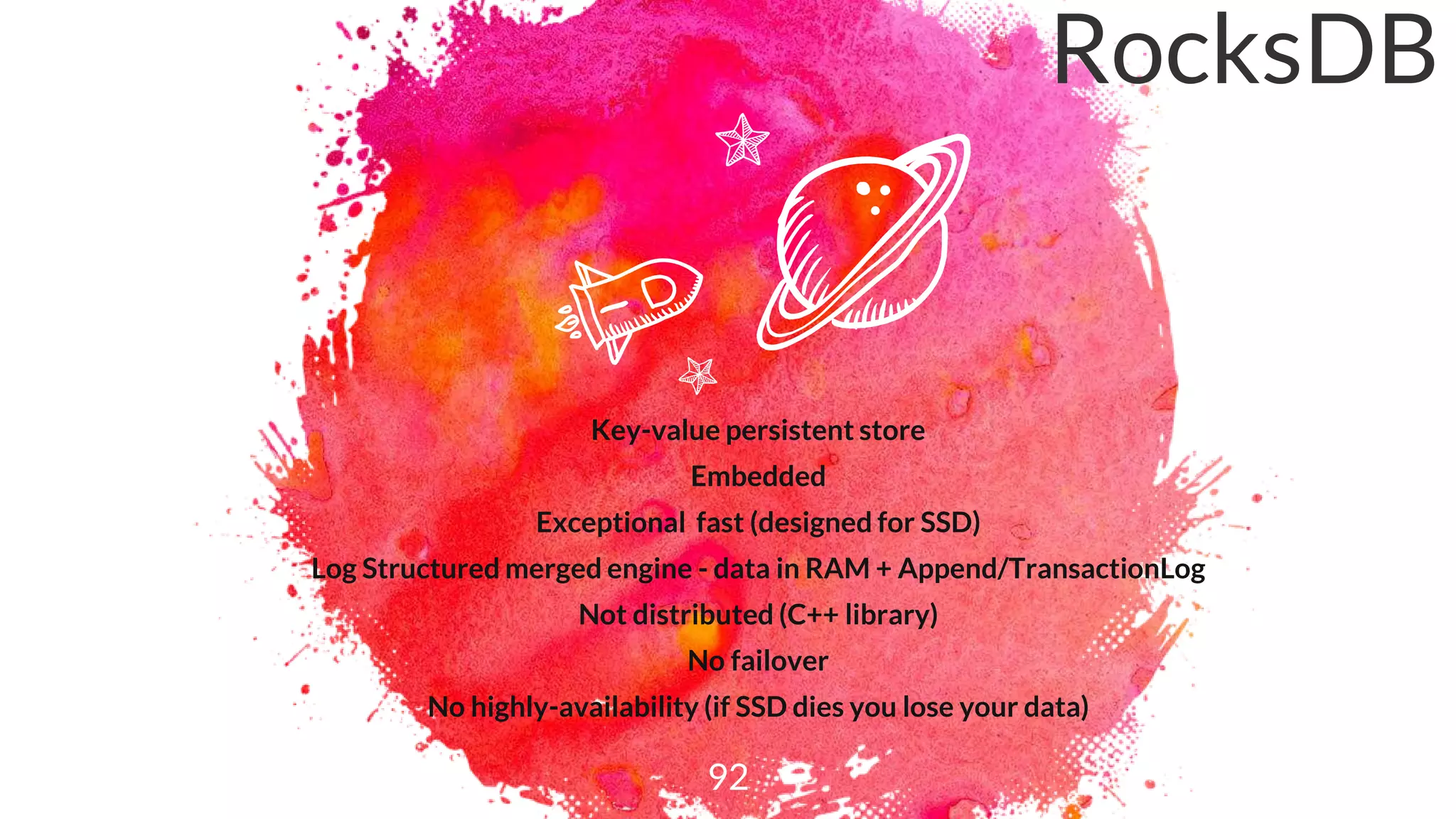 Key-value persistent store
Embedded
Exceptional fast (designed for SSD)
Log Structured merged engine - data in RAM + Append/TransactionLog
Not distributed (C++ library)
No failover
No highly-availability (if SSD dies you lose your data)
92
RocksDB
 
