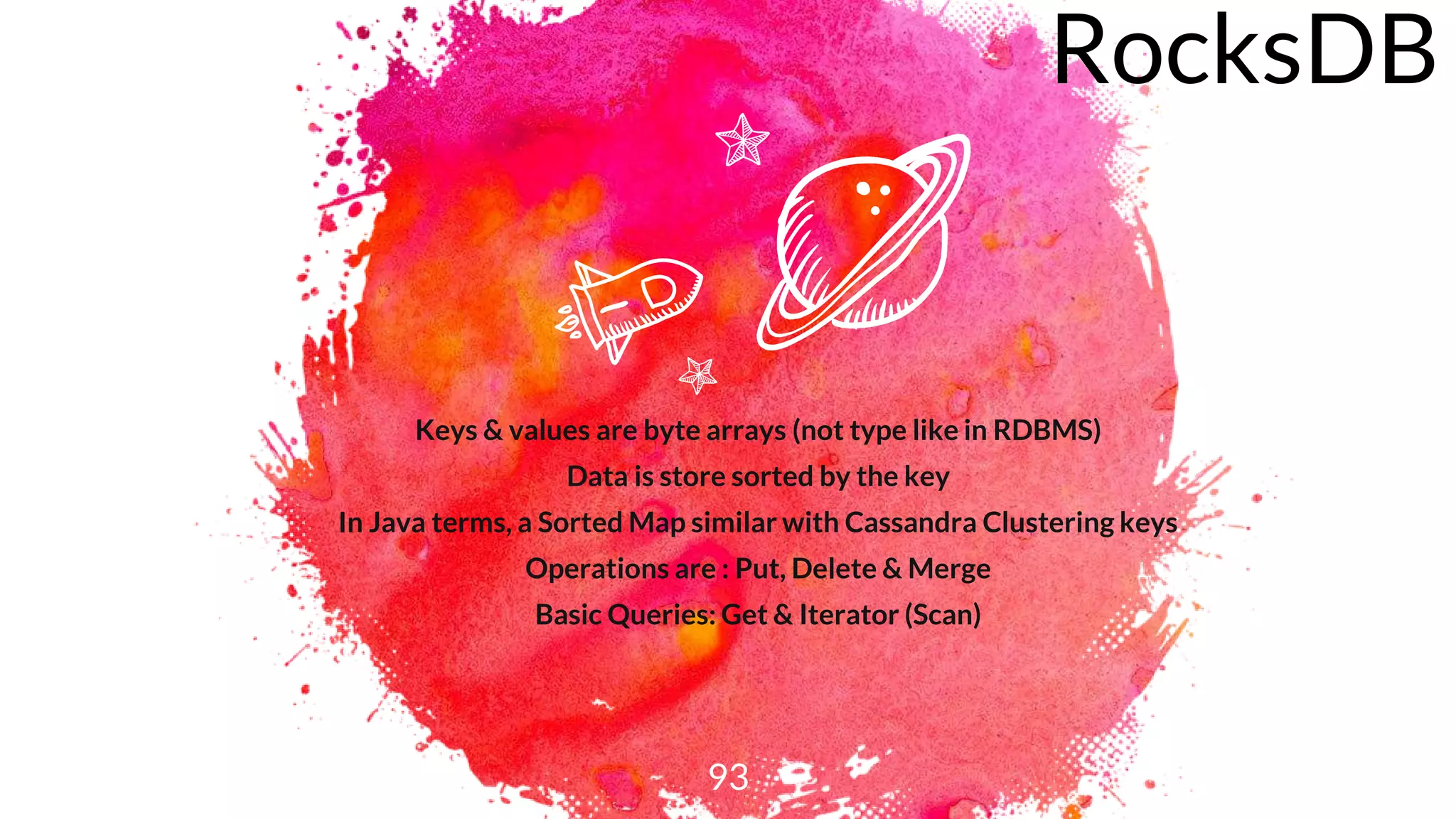93
RocksDB
Keys & values are byte arrays (not type like in RDBMS)
Data is store sorted by the key
In Java terms, a Sorted Map similar with Cassandra Clustering keys
Operations are : Put, Delete & Merge
Basic Queries: Get & Iterator (Scan)
 