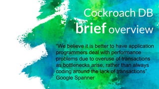 Cockroach DB
briefoverview
“We believe it is better to have application
programmers deal with performance
problems due to overuse of transactions
as bottlenecks arise, rather than always
coding around the lack of transactions”
Google Spanner
 