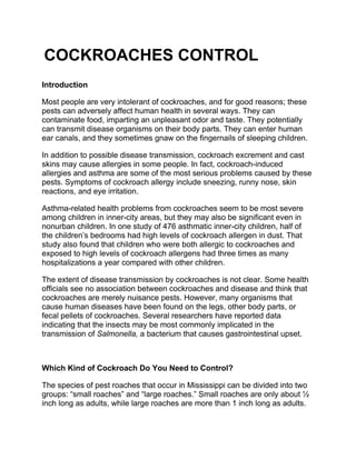 COCKROACHES CONTROL
Introduction
Most people are very intolerant of cockroaches, and for good reasons; these
pests can adversely affect human health in several ways. They can
contaminate food, imparting an unpleasant odor and taste. They potentially
can transmit disease organisms on their body parts. They can enter human
ear canals, and they sometimes gnaw on the fingernails of sleeping children.
In addition to possible disease transmission, cockroach excrement and cast
skins may cause allergies in some people. In fact, cockroach-induced
allergies and asthma are some of the most serious problems caused by these
pests. Symptoms of cockroach allergy include sneezing, runny nose, skin
reactions, and eye irritation.
Asthma-related health problems from cockroaches seem to be most severe
among children in inner-city areas, but they may also be significant even in
nonurban children. In one study of 476 asthmatic inner-city children, half of
the children’s bedrooms had high levels of cockroach allergen in dust. That
study also found that children who were both allergic to cockroaches and
exposed to high levels of cockroach allergens had three times as many
hospitalizations a year compared with other children.
The extent of disease transmission by cockroaches is not clear. Some health
officials see no association between cockroaches and disease and think that
cockroaches are merely nuisance pests. However, many organisms that
cause human diseases have been found on the legs, other body parts, or
fecal pellets of cockroaches. Several researchers have reported data
indicating that the insects may be most commonly implicated in the
transmission of Salmonella, a bacterium that causes gastrointestinal upset.
Which Kind of Cockroach Do You Need to Control?
The species of pest roaches that occur in Mississippi can be divided into two
groups: “small roaches” and “large roaches.” Small roaches are only about ½
inch long as adults, while large roaches are more than 1 inch long as adults.
 