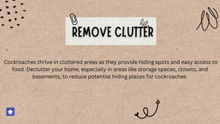 Cockroaches thrive in cluttered areas as they provide hiding spots and easy access to
food. Declutter your home, especially in areas like storage spaces, closets, and
basements, to reduce potential hiding places for cockroaches