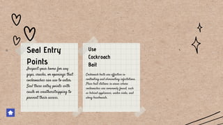 Cockroach baits are effective in
controlling and eliminating infestations.
Place bait stations in areas where
cockroaches are commonly found, such
as behind appliances, under sinks, and
along baseboards.
Inspect your home for any
gaps, cracks, or openings that
cockroaches can use to enter.
Seal these entry points with
caulk or weatherstripping to
prevent their access.
Seal Entry
Points
Use
Cockroach
Bait