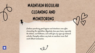 Continue practicing good hygiene and cleanliness even after
eliminating the infestation. Regularly clean your home, especially
the kitchen, and bathroom, and watch for any signs of cockroach
activity. Promptly address any leaks or moisture issues that
could attract cockroaches.