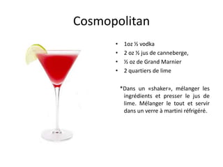Cosmopolitan
      •    1oz ½ vodka
      •    2 oz ½ jus de canneberge,
      •    ½ oz de Grand Marnier
      •    2 quartiers de lime

          *Dans un «shaker», mélanger les
           ingrédients et presser le jus de
           lime. Mélanger le tout et servir
           dans un verre à martini réfrigéré.
 