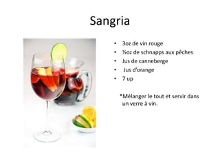 Sangria
    •    3oz de vin rouge
    •    ½oz de schnapps aux pêches
    •    Jus de canneberge
    •     Jus d’orange
    •    7 up

        *Mélanger le tout et servir dans
         un verre à vin.
 