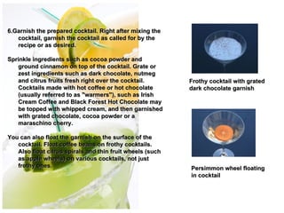 6.Garnish the prepared cocktail. Right after mixing the
   cocktail, garnish the cocktail as called for by the
   recipe or as desired.

Sprinkle ingredients such as cocoa powder and
   ground cinnamon on top of the cocktail. Grate or
   zest ingredients such as dark chocolate, nutmeg
   and citrus fruits fresh right over the cocktail.              Frothy cocktail with grated
   Cocktails made with hot coffee or hot chocolate               dark chocolate garnish
   (usually referred to as "warmers"), such as Irish
   Cream Coffee and Black Forest Hot Chocolate may
   be topped with whipped cream, and then garnished         
   with grated chocolate, cocoa powder or a                   
                                                            
   maraschino cherry.                                         
You can also float the garnish on the surface of the
   cocktail. Float coffee beans on frothy cocktails.
   Also float citrus spirals and thin fruit wheels (such
   as apple wheels) on various cocktails, not just
   frothy ones.                                                  Persimmon wheel floating
                                                                 in cocktail
 
