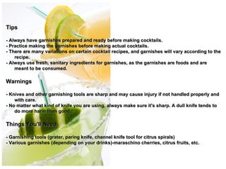 Tips

- Always have garnishes prepared and ready before making cocktails.
- Practice making the garnishes before making actual cocktails.
- There are many variations on certain cocktail recipes, and garnishes will vary according to the
    recipe.
- Always use fresh, sanitary ingredients for garnishes, as the garnishes are foods and are
    meant to be consumed.

Warnings
                                                             
- Knives and other garnishing tools are sharp and may cause  injury if not handled properly and
    with care.
- No matter what kind of knife you are using, always make sure it's sharp. A dull knife tends to
    do more harm than good.

Things You'll Need

- Garnishing tools (grater, paring knife, channel knife tool for citrus spirals)
- Various garnishes (depending on your drinks)-maraschino cherries, citrus fruits, etc.
 