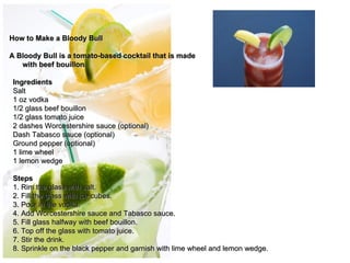 How to Make a Bloody Bull

A Bloody Bull is a tomato-based cocktail that is made
   with beef bouillon.

 Ingredients
 Salt
 1 oz vodka
 1/2 glass beef bouillon
 1/2 glass tomato juice
 2 dashes Worcestershire sauce (optional)
 Dash Tabasco sauce (optional)                                  
 Ground pepper (optional)                                         
                                                                
 1 lime wheel                                                     
 1 lemon wedge

 Steps
 1. Rim the glass with salt.
 2. Fill the glass with ice cubes.
 3. Pour in the vodka.
 4. Add Worcestershire sauce and Tabasco sauce.
 5. Fill glass halfway with beef bouillon.
 6. Top off the glass with tomato juice.
 7. Stir the drink.
 8. Sprinkle on the black pepper and garnish with lime wheel and lemon wedge.
 