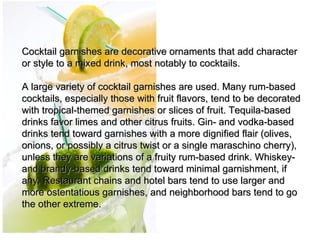  
Cocktail garnishes are decorative ornaments that add character 
or style to a mixed drink, most notably to cocktails.
 
A large variety of cocktail garnishes are used. Many rum-based 
cocktails, especially those with fruit flavors, tend to be decorated 
with tropical-themed garnishes or slices of fruit. Tequila-based 
drinks favor limes and other citrus fruits. Gin- and vodka-based 
drinks tend toward garnishes with a more dignified flair (olives, 
onions, or possibly a citrus twist or a single maraschino cherry), 
unless they are variations of a fruity rum-based drink. Whiskey- 
and brandy-based drinks tend toward minimal garnishment, if 
any. Restaurant chains and hotel bars tend to use larger and 
more ostentatious garnishes, and neighborhood bars tend to go 
the other extreme.
 