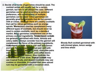 2. Decide what kinds of garnishes should be used. The
    cocktail recipe will usually call for a certain
    garnish, but this is not always the case. Different
    garnishes can be used according to personal
    preference, and combinations of multiple
    garnishes can be used. Citrus garnishes are
    generally great for cocktails that do not contain
    milk or cream, although there are creamy cocktails
    that call for citrus garnishes such as orange
    spirals. Maraschino cherries complement many
    different types of cocktails, but should never be
    used in certain cocktails, such as a standard
    martini. Many garnishes complement one of the
    primary cocktail ingredients. Tomato-based cocktails
    are generally garnished with limes, lemons and          
    celery stalks. Always consider how the garnish will     
    complement the flavor of the primary ingredients.      Bloody Bull cocktail garnished with
    Vodka-based cocktails tend to pair well with lemon     salt-rimmed glass, lemon wedge
    and lime flavors, tequila and rum pair well with       and lime wheel
    limes, rum can pair well with mint, chocolate pairs
    with creme de cacao liqueur, and coffee beans
    complement coffee liqueur. Also consider the
    overall theme of the drink. Tropical cocktails may
    use tropical fruits, and dessert cocktails may use
    cookies or chocolate. A cocktail that uses spiced
    rum may be garnished with a cinnamon stick.
 