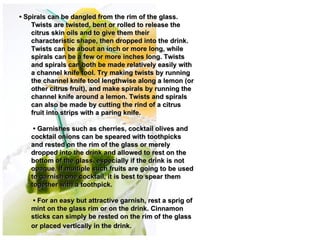• Spirals can be dangled from the rim of the glass.
    Twists are twisted, bent or rolled to release the
    citrus skin oils and to give them their
    characteristic shape, then dropped into the drink.
    Twists can be about an inch or more long, while
    spirals can be a few or more inches long. Twists
    and spirals can both be made relatively easily with
    a channel knife tool. Try making twists by running
    the channel knife tool lengthwise along a lemon (or
    other citrus fruit), and make spirals by running the
    channel knife around a lemon. Twists and spirals
    can also be made by cutting the rind of a citrus
    fruit into strips with a paring knife.

    • Garnishes such as cherries, cocktail olives and
   cocktail onions can be speared with toothpicks
   and rested on the rim of the glass or merely
   dropped into the drink and allowed to rest on the
   bottom of the glass, especially if the drink is not
   opaque. If multiple such fruits are going to be used
   to garnish one cocktail, it is best to spear them
   together with a toothpick.

    • For an easy but attractive garnish, rest a sprig of
   mint on the glass rim or on the drink. Cinnamon
   sticks can simply be rested on the rim of the glass
   or placed vertically in the drink. 
 