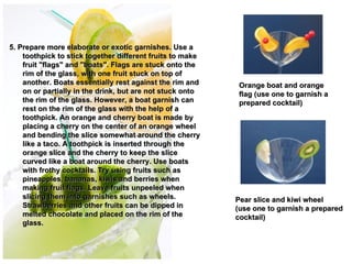 5. Prepare more elaborate or exotic garnishes. Use a
    toothpick to stick together different fruits to make
    fruit "flags" and "boats". Flags are stuck onto the
    rim of the glass, with one fruit stuck on top of
    another. Boats essentially rest against the rim and         Orange boat and orange
    on or partially in the drink, but are not stuck onto        flag (use one to garnish a
    the rim of the glass. However, a boat garnish can           prepared cocktail)
    rest on the rim of the glass with the help of a
    toothpick. An orange and cherry boat is made by
    placing a cherry on the center of an orange wheel
    and bending the slice somewhat around the cherry
    like a taco. A toothpick is inserted through the
    orange slice and the cherry to keep the slice           
    curved like a boat around the cherry. Use boats
    with frothy cocktails. Try using fruits such as
    pineapples, bananas, kiwis and berries when
    making fruit flags. Leave fruits unpeeled when
    slicing them into garnishes such as wheels.                Pear slice and kiwi wheel
    Strawberries and other fruits can be dipped in             (use one to garnish a prepared
    melted chocolate and placed on the rim of the              cocktail)
    glass.
 