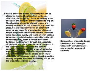 To make a chocolate-dipped strawberry that can be
   placed on the rim of a glass, first melt some
   chocolate, then carefully dip the strawberry in the
   chocolate and allow the extra chocolate to drip off.
   The chocolate should be allowed to cool and
   solidify somewhat so that is doesn't drip down the
   glass. Set the strawberry down on parchment
   paper or wax paper for a short period of time, or
   keep it suspended vertically so that the chocolate
   drips downward evenly and forms an even coating.          
   When the chocolate has become stable but is still
   somewhat gooey, make a vertical slice in the
                                                             
   bottom of the strawberry through the chocolate-          Banana slice, chocolate-dipped
   dipped part, and place it on the rim of the glass. If    strawberry, and pineapple
   the chocolate has been allowed to solidify               wedge with strawberry (use
   completely, it may crack and break off somewhat          one to garnish a prepared
   when the strawberry is sliced and placed on the          cocktail) 
   rim. The strawberry can be placed on an empty
   glass before straining or pouring the drink, and try
   chilling the glass and/or the strawberry first so that
   the chocolate solidifies rapidly. 
 