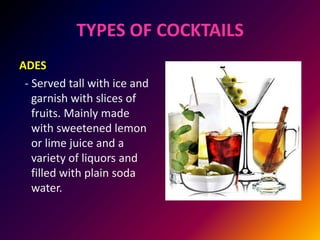 TYPES OF COCKTAILS
ADES
- Served tall with ice and
garnish with slices of
fruits. Mainly made
with sweetened lemon
or lime juice and a
variety of liquors and
filled with plain soda
water.
 