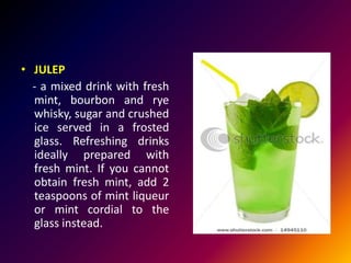 • JULEP
- a mixed drink with fresh
mint, bourbon and rye
whisky, sugar and crushed
ice served in a frosted
glass. Refreshing drinks
ideally prepared with
fresh mint. If you cannot
obtain fresh mint, add 2
teaspoons of mint liqueur
or mint cordial to the
glass instead.
 