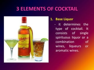 3 ELEMENTS OF COCKTAIL
1. Base Liquor
- it determines the
type of cocktail. It
consists of single
spirituous liquor or a
combination of
wines, liqueurs or
aromatic wines.
 