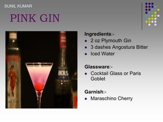 SUNIL KUMAR

PINK GIN
Ingredients: 2 oz Plymouth Gin
 3 dashes Angostura Bitter
 Iced Water
Glassware: Cocktail Glass or Paris
Goblet
Garnish: Maraschino Cherry

 