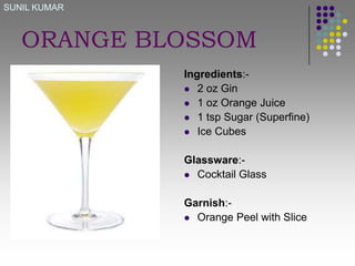 SUNIL KUMAR

ORANGE BLOSSOM
Ingredients: 2 oz Gin
 1 oz Orange Juice
 1 tsp Sugar (Superfine)
 Ice Cubes
Glassware: Cocktail Glass
Garnish: Orange Peel with Slice

 
