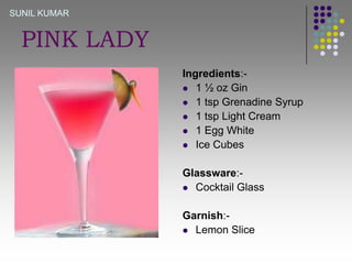 SUNIL KUMAR

PINK LADY
Ingredients: 1 ½ oz Gin
 1 tsp Grenadine Syrup
 1 tsp Light Cream
 1 Egg White
 Ice Cubes

Glassware: Cocktail Glass
Garnish: Lemon Slice

 