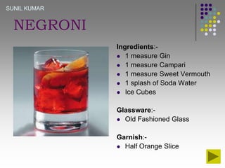 SUNIL KUMAR

NEGRONI
Ingredients: 1 measure Gin
 1 measure Campari
 1 measure Sweet Vermouth
 1 splash of Soda Water
 Ice Cubes

Glassware: Old Fashioned Glass
Garnish: Half Orange Slice

 