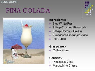 SUNIL KUMAR

PINA COLADA
Ingredients: 3 oz White Rum
 3 tbsp Crushed Pineapple
 3 tbsp Coconut Cream
 2 measure Pineapple Juice
 Ice Cubes

Glassware: Collins Glass
Garnish: Pineapple Slice
 Maraschino Cherry

 