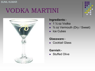 SUNIL KUMAR

VODKA MARTINI
Ingredients: 1 ½ oz Vodka
 ¾ oz Vermouth (Dry / Sweet)
 Ice Cubes
Glassware: Cocktail Glass
Garnish: Stuffed Olive

 
