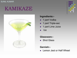 SUNIL KUMAR

KAMIKAZE
Ingredients: 1 part Vodka
 1 part Triple-sec
 1 part Lime Juice
 Ice
Glassware: Shot Glass
Garnish: Lemon Jest or Half Wheel

 