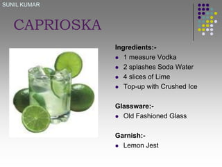 SUNIL KUMAR

CAPRIOSKA
Ingredients: 1 measure Vodka
 2 splashes Soda Water
 4 slices of Lime
 Top-up with Crushed Ice
Glassware: Old Fashioned Glass
Garnish: Lemon Jest

 