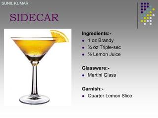 SUNIL KUMAR

SIDECAR
Ingredients: 1 oz Brandy
 ¾ oz Triple-sec
 ½ Lemon Juice
Glassware: Martini Glass
Garnish: Quarter Lemon Slice

 