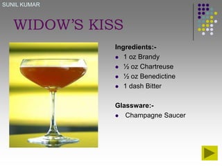 SUNIL KUMAR

WIDOW’S KISS
Ingredients: 1 oz Brandy
 ½ oz Chartreuse
 ½ oz Benedictine
 1 dash Bitter
Glassware: Champagne Saucer

 