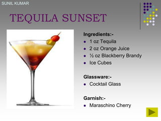 SUNIL KUMAR

TEQUILA SUNSET
Ingredients: 1 oz Tequila
 2 oz Orange Juice
 ½ oz Blackberry Brandy
 Ice Cubes
Glassware: Cocktail Glass
Garnish: Maraschino Cherry

 