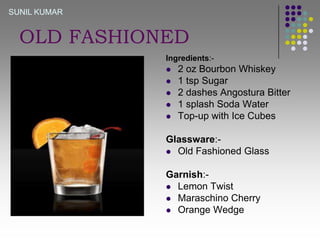 SUNIL KUMAR

OLD FASHIONED
Ingredients:






2 oz Bourbon Whiskey
1 tsp Sugar
2 dashes Angostura Bitter
1 splash Soda Water
Top-up with Ice Cubes

Glassware: Old Fashioned Glass
Garnish: Lemon Twist
 Maraschino Cherry
 Orange Wedge

 