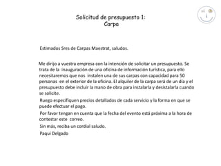 Solicitud de presupuesto 1:
Carpa

Estimados Sres de Carpas Maestrat, saludos.

Me dirijo a vuestra empresa con la intención de solicitar un presupuesto. Se
trata de la inauguración de una oficina de información turística, para ello
necesitaremos que nos instalen una de sus carpas con capacidad para 50
personas en el exterior de la oficina. El alquiler de la carpa será de un día y el
presupuesto debe incluir la mano de obra para instalarla y desistalarla cuando
se solicite.
Ruego especifiquen precios detallados de cada servicio y la forma en que se
puede efectuar el pago.
Por favor tengan en cuenta que la fecha del evento está próxima a la hora de
contestar este correo.
Sin más, reciba un cordial saludo.
Paqui Delgado

 