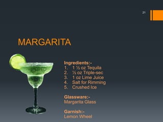 MARGARITA
Ingredients:-
1. 1 ½ oz Tequila
2. ½ oz Triple-sec
3. 1 oz Lime Juice
4. Salt for Rimming
5. Crushed Ice
Glassware:-
Margarita Glass
Garnish:-
Lemon Wheel
21
 