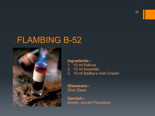 FLAMBING B-52
Ingredients:-
1. 10 ml Kalhua
2. 10 ml Amaretto
3. 10 ml Bailley’s Irish Cream
Glassware:-
Shot Glass
Garnish:-
Mostly, served Flambéed
23
 