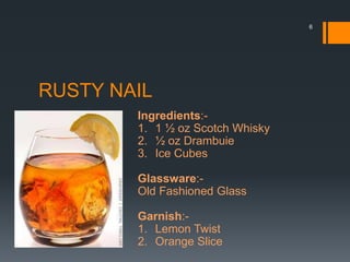 RUSTY NAIL
Ingredients:-
1. 1 ½ oz Scotch Whisky
2. ½ oz Drambuie
3. Ice Cubes
Glassware:-
Old Fashioned Glass
Garnish:-
1. Lemon Twist
2. Orange Slice
6
 