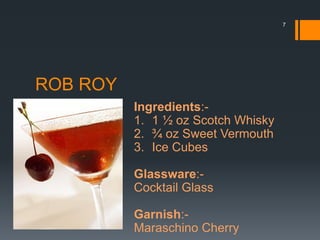 ROB ROY
Ingredients:-
1. 1 ½ oz Scotch Whisky
2. ¾ oz Sweet Vermouth
3. Ice Cubes
Glassware:-
Cocktail Glass
Garnish:-
Maraschino Cherry
7
 