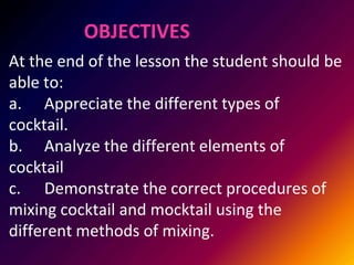 OBJECTIVES
At the end of the lesson the student should be
able to:
a. Appreciate the different types of
cocktail.
b. Analyze the different elements of
cocktail
c. Demonstrate the correct procedures of
mixing cocktail and mocktail using the
different methods of mixing.
 