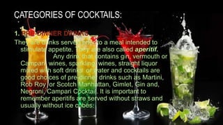 CATEGORIES OF COCKTAILS:
1. PRE-DINNER DRINKS
They are drinks served prior to a meal intended to
stimulate appetite. They are also called aperitif.
Any drink that contains gin, vermouth or
Campari, wines, sparkling wines, straight liquor
mixed with soft drinks or water and cocktails are
good choices of pre-dinner drinks such as Martini,
Rob Roy or Scotch Manhattan, Gimlet, Gin and,
Negroni, Campari Cocktail. It is important to
remember aperitifs are served without straws and
usually without ice cubes.
 