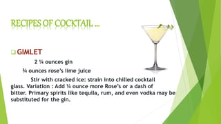 RECIPES OF COCKTAIL …
 GIMLET
2 ¼ ounces gin
¾ ounces rose’s lime juice
Stir with cracked ice: strain into chilled cocktail
glass. Variation : Add ¼ ounce more Rose’s or a dash of
bitter. Primary spirits like tequila, rum, and even vodka may be
substituted for the gin.
 