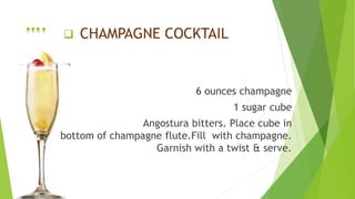  CHAMPAGNE COCKTAIL
6 ounces champagne
1 sugar cube
Angostura bitters. Place cube in
bottom of champagne flute.Fill with champagne.
Garnish with a twist & serve.
….
 